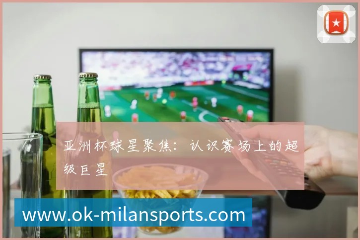 亚洲杯球星聚焦:认识赛场上的超级巨星