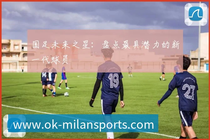 国足未来之星:盘点最具潜力的新一代球员